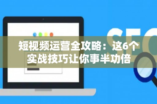 短视频运营全攻略：这6个实战技巧让你事半功倍